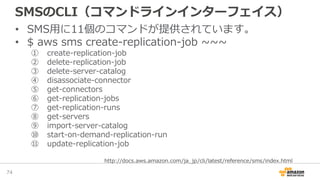 SMSのCLI（コマンドラインインターフェイス）
• SMS用に11個のコマンドが提供されています。
• $ aws sms create-replication-job ~~~
① create-replication-job
② delete-replication-job
③ delete-server-catalog
④ disassociate-connector
⑤ get-connectors
⑥ get-replication-jobs
⑦ get-replication-runs
⑧ get-servers
⑨ import-server-catalog
⑩ start-on-demand-replication-run
⑪ update-replication-job
74
http://docs.aws.amazon.com/ja_jp/cli/latest/reference/sms/index.html
 