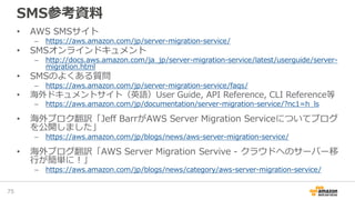 SMS参考資料
• AWS SMSサイト
– https://aws.amazon.com/jp/server-migration-service/
• SMSオンラインドキュメント
– http://docs.aws.amazon.com/ja_jp/server-migration-service/latest/userguide/server-
migration.html
• SMSのよくある質問
– https://aws.amazon.com/jp/server-migration-service/faqs/
• 海外ドキュメントサイト（英語）User Guide, API Reference, CLI Reference等
– https://aws.amazon.com/jp/documentation/server-migration-service/?nc1=h_ls
• 海外ブロク翻訳「Jeff BarrがAWS Server Migration Serviceについてブログ
を公開しました」
– https://aws.amazon.com/jp/blogs/news/aws-server-migration-service/
• 海外ブログ翻訳「AWS Server Migration Servive - クラウドへのサーバー移
行が簡単に！」
– https://aws.amazon.com/jp/blogs/news/category/aws-server-migration-service/
75
 