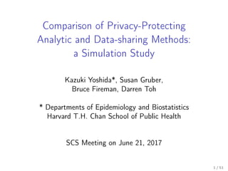 Comparison of Privacy-Protecting
Analytic and Data-sharing Methods:
a Simulation Study
Kazuki Yoshida*, Susan Gruber,
Bruce Fireman, Darren Toh
* Departments of Epidemiology and Biostatistics
Harvard T.H. Chan School of Public Health
SCS Meeting on June 21, 2017
1 / 51
 