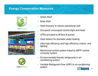15
Energy Conservation Measures
• Green Roof
• Solar Wall
• Heat recovery to reduce operational cost
• Occupied/ unoccupied control (light and heat)
• VFDs provided to all fans & pumps
• Heat reclaim for domestic water heating
• Ultra high efficiency and high efficiency motors and
lighting
• Mechanical control system linked to ABTP central
computer system
• Environmentally friendly refrigerants in air-
conditioning system
• Variable Refrigerant Flow (VRF) in air-conditioning
system
15
 