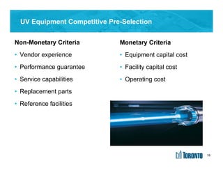 16
UV Equipment Competitive Pre-Selection
Monetary Criteria
• Equipment capital cost
• Facility capital cost
• Operating cost
Non-Monetary Criteria
• Vendor experience
• Performance guarantee
• Service capabilities
• Replacement parts
• Reference facilities
16
 