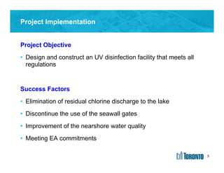 5
Project Objective
• Design and construct an UV disinfection facility that meets all
regulations
Success Factors
• Elimination of residual chlorine discharge to the lake
• Discontinue the use of the seawall gates
• Improvement of the nearshore water quality
• Meeting EA commitments
Project Implementation
5
 