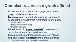 • Access control, modeled as a graph, is a perfect
graph database application
• Traversals can be multi-dimensional – and pretty
deep: combining different hierarchies in one query
• Asset Hierarchy
• Organisational Hierarchy
• Partner Hierarchy
• Added value of “impact analysis” questions to
prevent accidental service disruption
• Typical access control questions are very “local”,
and have excellent performance characteristics
• Yes/No answers to authorisation questions
Complex traversals = graph affined
 