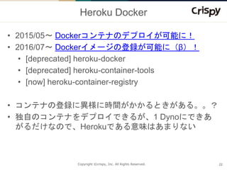 Copyright ©crispy, Inc. All Rights Reserved.
Heroku Docker
• 2015/05〜 Dockerコンテナのデプロイが可能に！
• 2016/07〜 Dockerイメージの登録が可能に（β）...