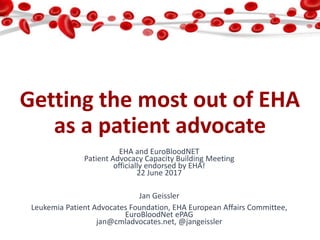 Getting the most out of EHA
as a patient advocate
EHA and EuroBloodNET
Patient Advocacy Capacity Building Meeting
officially endorsed by EHA!
22 June 2017
Jan Geissler
Leukemia Patient Advocates Foundation, EHA European Affairs Committee,
EuroBloodNet ePAG
jan@cmladvocates.net, @jangeissler
 