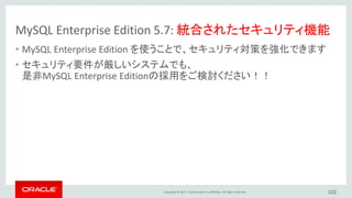 Copyright © 2017, Oracle and/or its affiliates. All rights reserved.
MySQL Enterprise Edition 5.7: 統合されたセキュリティ機能
• MySQL Enterprise Edition を使うことで、セキュリティ対策を強化できます
• セキュリティ要件が厳しいシステムでも、
是非MySQL Enterprise Editionの採用をご検討ください！！
102
 