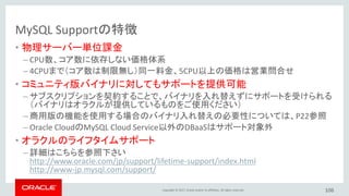 Copyright © 2017, Oracle and/or its affiliates. All rights reserved.
MySQL Supportの特徴
• 物理サーバー単位課金
– CPU数、コア数に依存しない価格体系
– 4CPUまで（コア数は制限無し）同一料金、5CPU以上の価格は営業問合せ
• コミュニティ版バイナリに対してもサポートを提供可能
– サブスクリプションを契約することで、バイナリを入れ替えずにサポートを受けられる
（バイナリはオラクルが提供しているものをご使用ください）
– 商用版の機能を使用する場合のバイナリ入れ替えの必要性については、P22参照
– Oracle CloudのMySQL Cloud Service以外のDBaaSはサポート対象外
• オラクルのライフタイムサポート
– 詳細はこちらを参照下さい
http://www.oracle.com/jp/support/lifetime-support/index.html
http://www-jp.mysql.com/support/
106
 