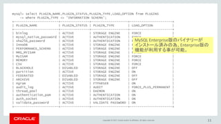 Copyright © 2017, Oracle and/or its affiliates. All rights reserved. 11
mysql> select PLUGIN_NAME,PLUGIN_STATUS,PLUGIN_TYPE,LOAD_OPTION from PLUGINS
-> where PLUGIN_TYPE <> 'INFORMATION SCHEMA';
+-----------------------+---------------+-------------------+----------------------+
| PLUGIN_NAME | PLUGIN_STATUS | PLUGIN_TYPE | LOAD_OPTION |
+-----------------------+---------------+-------------------+----------------------+
| binlog | ACTIVE | STORAGE ENGINE | FORCE |
| mysql_native_password | ACTIVE | AUTHENTICATION | FORCE |
| sha256_password | ACTIVE | AUTHENTICATION | FORCE |
| InnoDB | ACTIVE | STORAGE ENGINE | FORCE |
| PERFORMANCE_SCHEMA | ACTIVE | STORAGE ENGINE | FORCE |
| MRG_MYISAM | ACTIVE | STORAGE ENGINE | FORCE |
| MyISAM | ACTIVE | STORAGE ENGINE | FORCE |
| MEMORY | ACTIVE | STORAGE ENGINE | FORCE |
| CSV | ACTIVE | STORAGE ENGINE | FORCE |
| BLACKHOLE | DISABLED | STORAGE ENGINE | OFF |
| partition | ACTIVE | STORAGE ENGINE | ON |
| FEDERATED | DISABLED | STORAGE ENGINE | OFF |
| ARCHIVE | DISABLED | STORAGE ENGINE | OFF |
| ngram | ACTIVE | FTPARSER | ON |
| audit_log | ACTIVE | AUDIT | FORCE_PLUS_PERMANENT |
| thread_pool | ACTIVE | DAEMON | ON |
| authentication_pam | ACTIVE | AUTHENTICATION | ON |
| auth_socket | ACTIVE | AUTHENTICATION | ON |
| validate_password | ACTIVE | VALIDATE PASSWORD | ON |
+-----------------------+---------------+-------------------+----------------------+
MySQL Enterprise版のバイナリーが
インストール済みの為、Enterprise版の
機能が利用する事が可能。
 