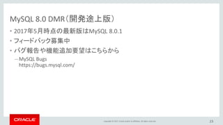 Copyright © 2017, Oracle and/or its affiliates. All rights reserved.
MySQL 8.0 DMR（開発途上版）
• 2017年5月時点の最新版はMySQL 8.0.1
• フィードバック募集中
• バグ報告や機能追加要望はこちらから
– MySQL Bugs
https://bugs.mysql.com/
23
 