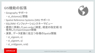Copyright © 2017, Oracle and/or its affiliates. All rights reserved.
GIS機能の拡張
• Geography サポート
• st_distance() 関数
• Spatial Reference Systems (SRS) サポート
• SQL/MM インフォメーションスキーマビュー
• 標準に準拠したaxis order（緯度、経度の指定順）を
使用したimport/export関数
• 演算、データ変換に役立つ各種のSpatial関数
• st_x(geom, x)
• st_y(geom, y)
• st_srid(geom, srid)
25
 