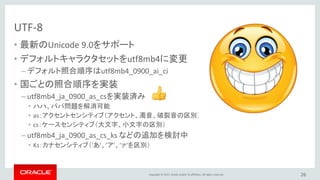 Copyright © 2017, Oracle and/or its affiliates. All rights reserved.
UTF-8
• 最新のUnicode 9.0をサポート
• デフォルトキャラクタセットをutf8mb4に変更
– デフォルト照合順序はutf8mb4_0900_ai_ci
• 国ごとの照合順序を実装
– utf8mb4_ja_0900_as_csを実装済み
• ハハ、パパ問題を解消可能
• as：アクセントセンシティブ（アクセント、濁音、破裂音の区別）
• cs：ケースセンシティブ（大文字、小文字の区別）
– utf8mb4_ja_0900_as_cs_ks などの追加を検討中
• Ks：カナセンシティブ（’あ’、’ア’、’ァ’を区別）
26
 
