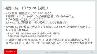 Copyright © 2017, Oracle and/or its affiliates. All rights reserved.
補足：フィードバックのお願い
• バグ報告、機能追加リクエストがあると、
「実際にユーザーさんがどんな機能を使っているのか？」、
「どんな使い方をしているのか？」
といったことが開発者に伝わるので、とても有益です
• MySQL 8.0での絵文字を区別する実装も、以下のバグ報告をきっかけに
して実装されました
– Bug#76553：Sushi-Beer issue of MySQL with utf8mb4
https://bugs.mysql.com/bug.php?id=76553
• 日本語に適した照合順序など、日本語に依存した機能の開発方向性を
決めるうえで、日本のユーザーの皆さんのフィードバックはとても重要です
27
 