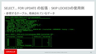 Copyright © 2017, Oracle and/or its affiliates. All rights reserved.
SELECT… FOR UPDATE の拡張 ： SKIP LOCKEDの使用例
• 参照するテーブル、格納されているデータ
31
mysql> SHOW CREATE TABLE world.CountryLanguage¥G
*************************** 1. row ***************************
Table: CountryLanguage
Create Table: CREATE TABLE `CountryLanguage` (
`CountryCode` char(3) NOT NULL DEFAULT '',
`Language` char(30) NOT NULL DEFAULT '',
`IsOfficial` enum('T','F') NOT NULL DEFAULT 'F',
`Percentage` float(4,1) NOT NULL DEFAULT '0.0',
PRIMARY KEY (`CountryCode`,`Language`),
KEY `CountryCode` (`CountryCode`),
CONSTRAINT `countryLanguage_ibfk_1` FOREIGN KEY (`CountryCode`) REFERENCES `Country` (`Code`)
) ENGINE=InnoDB DEFAULT CHARSET=latin1
1 row in set (0.00 sec)
mysql> SELECT * FROM world.CountryLanguage WHERE CountryCode='JPN';
+-------------+----------------------+------------+------------+
| CountryCode | Language | IsOfficial | Percentage |
+-------------+----------------------+------------+------------+
| JPN | Ainu | F | 0.0 |
| JPN | Chinese | F | 0.2 |
| JPN | English | F | 0.1 |
| JPN | Japanese | T | 99.1 |
| JPN | Korean | F | 0.5 |
| JPN | Philippene Languages | F | 0.1 |
+-------------+----------------------+------------+------------+
6 rows in set (0.00 sec)
 