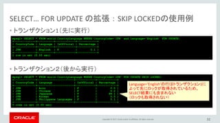 Copyright © 2017, Oracle and/or its affiliates. All rights reserved.
SELECT… FOR UPDATE の拡張 ： SKIP LOCKEDの使用例
• トランザクション1（先に実行）
• トランザクション２（後から実行）
32
mysql> SELECT * FROM world.CountryLanguage WHERE CountryCode='JPN' and Language='English' FOR UPDATE;
+-------------+----------+------------+------------+
| CountryCode | Language | IsOfficial | Percentage |
+-------------+----------+------------+------------+
| JPN | English | F | 0.1 |
+-------------+----------+------------+------------+
1 row in set (0.00 sec)
mysql> SELECT * FROM world.CountryLanguage WHERE CountryCode='JPN' FOR UPDATE SKIP LOCKED;
+-------------+----------------------+------------+------------+
| CountryCode | Language | IsOfficial | Percentage |
+-------------+----------------------+------------+------------+
| JPN | Ainu | F | 0.0 |
| JPN | Chinese | F | 0.2 |
| JPN | Japanese | T | 99.1 |
| JPN | Korean | F | 0.5 |
| JPN | Philippene Languages | F | 0.1 |
+-------------+----------------------+------------+------------+
5 rows in set (0.00 sec)
Language=‘English’の行はトランザクション1に
よって先にロックが取得されているため、
SELECT結果にも含まれない
（ロックも取得されない）
 