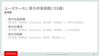 Copyright © 2017, Oracle and/or its affiliates. All rights reserved. 37
使用例
ユースケース1：索引の仮削除（ゴミ箱）
• 索引の仮削除
ALTER TABLE Country ALTER INDEX c INVISIBLE;
• 索引の復旧
ALTER TABLE Country ALTER INDEX c VISIBLE;
• 索引の削除
ALTER TABLE Country DROP INDEX c;
 