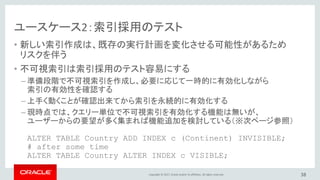 Copyright © 2017, Oracle and/or its affiliates. All rights reserved.
ユースケース2：索引採用のテスト
• 新しい索引作成は、既存の実行計画を変化させる可能性があるため
リスクを伴う
• 不可視索引は索引採用のテスト容易にする
– 準備段階で不可視索引を作成し、必要に応じて一時的に有効化しながら
索引の有効性を確認する
– 上手く動くことが確認出来てから索引を永続的に有効化する
– 現時点では、クエリー単位で不可視索引を有効化する機能は無いが、
ユーザーからの要望が多く集まれば機能追加を検討している（※次ページ参照）
ALTER TABLE Country ADD INDEX c (Continent) INVISIBLE;
# after some time
ALTER TABLE Country ALTER INDEX c VISIBLE;
38
 