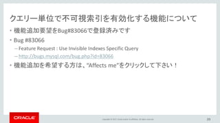 Copyright © 2017, Oracle and/or its affiliates. All rights reserved.
クエリー単位で不可視索引を有効化する機能について
• 機能追加要望をBug#83066で登録済みです
• Bug #83066
– Feature Request : Use Invisible Indexes Specific Query
– http://bugs.mysql.com/bug.php?id=83066
• 機能追加を希望する方は、“Affects me”をクリックして下さい！
39
 