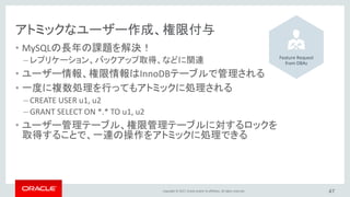 Copyright © 2017, Oracle and/or its affiliates. All rights reserved.
アトミックなユーザー作成、権限付与
• MySQLの長年の課題を解決！
– レプリケーション、バックアップ取得、などに関連
• ユーザー情報、権限情報はInnoDBテーブルで管理される
• 一度に複数処理を行ってもアトミックに処理される
– CREATE USER u1, u2
– GRANT SELECT ON *.* TO u1, u2
• ユーザー管理テーブル、権限管理テーブルに対するロックを
取得することで、一連の操作をアトミックに処理できる
47
Feature Request
from DBAs
 