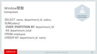 Copyright © 2017, Oracle and/or its affiliates. All rights reserved.
Window関数
Coming Soon!
Feature Request
from Developers
SELECT name, department_id, salary,
SUM(salary)
OVER (PARTITION BY department_id)
AS department_total
FROM employee
ORDER BY department_id, name;
56
 