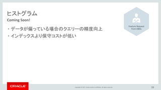 Copyright © 2017, Oracle and/or its affiliates. All rights reserved. 59
Coming Soon!
ヒストグラム
• データが偏っている場合のクエリーの精度向上
• インデックスより保守コストが低い
Feature Request
from DBAs
 