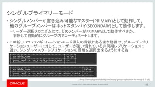 Copyright © 2017, Oracle and/or its affiliates. All rights reserved.
シングルプライマリーモード
• シングルメンバーが書き込み可能なマスター(PRIMARY)として動作して、
他のグループメンバーはホットスタンバイ(SECONDARY)として動作します。
– リーダー選択メカニズムにて、どのメンバーがPRIMARYとして動作すべきか、
判断して自動的にグループ内でコーディネートします。
• この新しいコンフィギュレーションモード導入の背後にある主な動機は、グループレプリ
ケーションユーザーに対して、ユーザーが使い慣れている非同期レプリケーションに
近い、シングルマスターレプリケーションの環境を選択出来るようにする為
65
+---------------------------------------+-------+
| Variable_name | Value |
+---------------------------------------+-------+
| group_replication_single_primary_mode | ON |
+---------------------------------------+-------+
+----------------------------------------------------+-------+
| Variable_name | Value |
+----------------------------------------------------+-------+
| group_replication_enforce_update_everywhere_checks | OFF |
+----------------------------------------------------+-------+
[1]: http://mysqlhighavailability.com/mysql-group-replication-for-mysql-5-7-15/
 