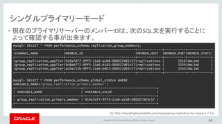 Copyright © 2017, Oracle and/or its affiliates. All rights reserved.
[1]: http://mysqlhighavailability.com/mysql-group-replication-for-mysql-5-7-15/
シングルプライマリーモード
• 現在のプライマリサーバーのメンバーIDは、次のSQL文を実行することに
よって確認する事が出来ます。
68
mysql> SELECT * FROM performance_schema.replication_group_members;
+-------------------------+------------------------------------+-------------+-----------+------------+
|CHANNEL_NAME |MEMBER_ID |MEMBER_HOST |MEMBER_PORT|MEMBER_STATE|
+-------------------------+------------------------------------+-------------+-----------+------------+
|group_replication_applier|919a7d77-9ff3-11e6-acb8-080027d65c57|replications | 3310|ONLINE |
|group_replication_applier|9c8e6f77-9ff3-11e6-b1d1-080027d65c57|replications | 3320|ONLINE |
|group_replication_applier|ac0ec52b-9ff3-11e6-b801-080027d65c57|replications | 3330|ONLINE |
+-------------------------+------------------------------------+-------------+-----------+------------+
mysql> SELECT * FROM performance_schema.global_status WHERE
VARIABLE_NAME='group_replication_primary_member';
+----------------------------------+--------------------------------------+
| VARIABLE_NAME | VARIABLE_VALUE |
+----------------------------------+--------------------------------------+
| group_replication_primary_member | 919a7d77-9ff3-11e6-acb8-080027d65c57 |
+----------------------------------+--------------------------------------+
 