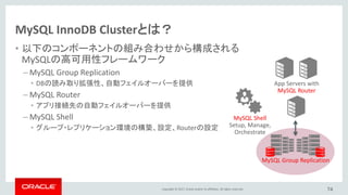 Copyright © 2017, Oracle and/or its affiliates. All rights reserved.
MySQL InnoDB Clusterとは？
• 以下のコンポーネントの組み合わせから構成される
MySQLの高可用性フレームワーク
– MySQL Group Replication
• DBの読み取り拡張性、自動フェイルオーバーを提供
– MySQL Router
• アプリ接続先の自動フェイルオーバーを提供
– MySQL Shell
• グループ・レプリケーション環境の構築、設定、Routerの設定
74
App Servers with
MySQL Router
MySQL Group Replication
MySQL Shell
Setup, Manage,
Orchestrate
 