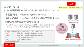Copyright © 2017, Oracle and/or its affiliates. All rights reserved.
MySQL Shell
85
すべての運用管理タスクのための、統一された単一クライアント
App Servers with
MySQL Router
MySQL Group Replication
MySQL Shell
Setup, Manage,
Orchestrate
• 多言語対応: JavaScript, Python, and SQL
• ドキュメントとリレーショナルモデルの両方をサポート
• 開発と管理用に完全なAPIを提供
”MySQL Shell provides the developer and DBA with a single intuitive,
flexible, and powerfull interface for all MySQL related tasks!”
GA
[root@misc01 admin]# mysqlsh --help | egrep -i "Start in"
--sql Start in SQL mode using a node session.
--sqlc Start in SQL mode using a classic session.
--js Start in JavaScript mode.
--py Start in Python mode.
[root@misc01 admin]#
MySQL Shell 1.0.9 GA (2017-04-12)
 