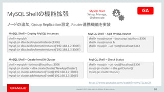 Copyright © 2017, Oracle and/or its affiliates. All rights reserved.
MySQL Shellの機能拡張
88
shell> mysqlsh
mysql-js> dba.deployLocalInstance(3306)
mysql-js> dba.deployRemoteInstance(‘192.168.1.2:3306’)
mysql-js> dba.deployRemoteInstance(‘192.168.1.3:3306’)
MySQL Shell – Deploy MySQL Instances
shell> mysqlsh --uri root@localhost:3306
mysql-js> cluster = dba.createCluster(‘NewAppCluster')
mysql-js> cluster.addInstance('root@192.168.1.2:3306')
mysql-js> cluster.addInstance('root@192.168.1.3:3306')
MySQL Shell – Create InnoDB Cluster
MySQL Shell – Add MySQL Router
shell> mysqlrouter --bootstrap localhost:3306
shell> mysqlrouter &
shell> mysqlsh --uri root@localhost:6442
shell> mysqlsh --uri root@localhost:3306
mysql-js> cluster = dba.getCluster()
mysql-js> cluster.status()
MySQL Shell – Check Status
MySQL Shell
Setup, Manage,
Orchestrate
ノードの追加, Group Replication設定, Router連携機能を実装
https://www.youtube.com/watch?v=JWy7ZLXxtZ4
GA
 