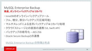 Copyright © 2017, Oracle and/or its affiliates. All rights reserved.
MySQL Enterprise Backup
• InnoDBのオンラインバックアップツール
• フル、増分、部分バックアップ(圧縮可能)
• マルチスレッドによる並列バックアップ＆リカバリ処理
• クラウドストレージとの直接の連携（S3, Swift API）
• バックアップの暗号化 – AES 256
• Oracle Secure Backupとの連携
98
高速、オンラインバックアップ & リカバリ
MySQL Enterprise Backup の特徴と利点
 