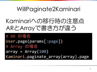 WillPaginate2Kaminari
Kaminariへの移行時の注意点
ARとArrayで書き方が違う
36
# AR の場合
User.page(params[:page])
# Array の場合
array = Array(100...