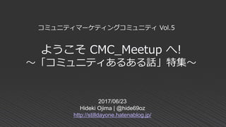 ようこそ CMC_Meetup へ!
～「コミュニティあるある話」特集～
2017/06/23
Hideki Ojima | @hide69oz
http://stilldayone.hatenablog.jp/
コミュニティマーケティングコミュニティ Vol.5
 
