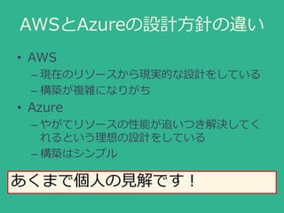 AWSとAzureの設計方針の違い
• AWS
– 現在のリソースから現実的な設計をしている
– 構築が複雑になりがち
• Azure
– やがてリソースの性能が追いつき解決してく
れるという理想の設計をしている
– 構築はシンプル
あくまで個...