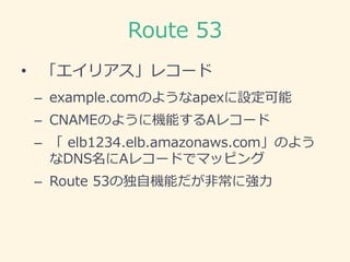 Route 53
• 「エイリアス」レコード
– example.comのようなapexに設定可能
– CNAMEのように機能するAレコード
– 「 elb1234.elb.amazonaws.com」のよう
なDNS名にAレコードでマッピング...