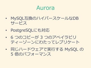 Aurora
• MySQL互換のハイパースケールなDB
サービス
• PostgreSQLにも対応
• 6 つのコピーが 3 つのアベイラビリ
ティーゾーンにわたってレプリケート
• 同じハードウェアで実行する MySQL の
5 倍のパフォ...