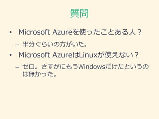 質問
• Microsoft Azureを使ったことある人？
– 半分ぐらいの方がいた。
• Microsoft AzureはLinuxが使えない？
– ゼロ。さすがにもうWindowsだけだというの
は無かった。
 