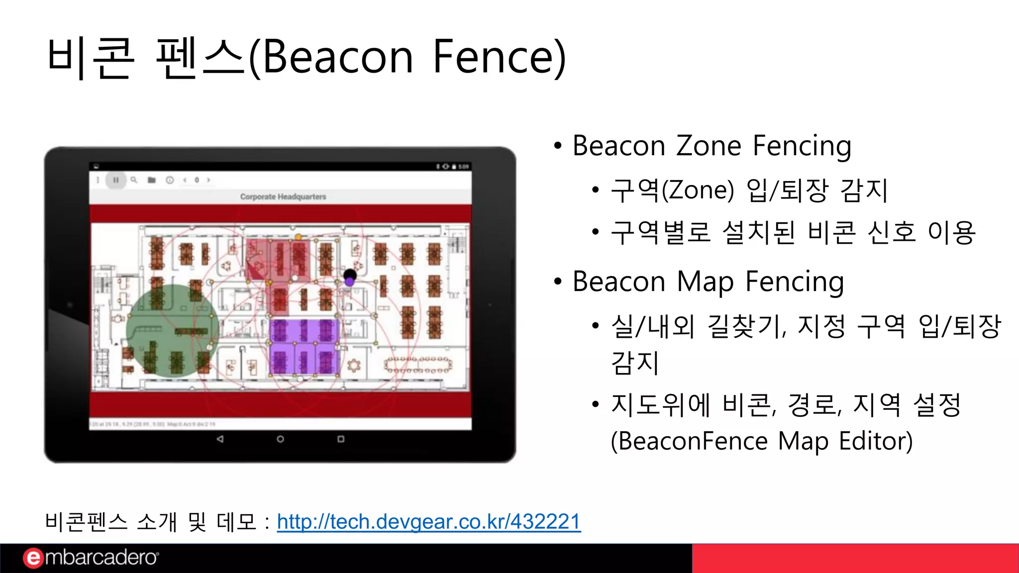 비콘 펜스(Beacon Fence)
• Beacon Zone Fencing
• 구역(Zone) 입/퇴장 감지
• 구역별로 설치된 비콘 신호 이용
• Beacon Map Fencing
• 실/내외 길찾기, 지정 구역 입/퇴장
감지
• 지도위에 비콘, 경로, 지역 설정
(BeaconFence Map Editor)
비콘펜스 소개 및 데모 : http://tech.devgear.co.kr/432221
 