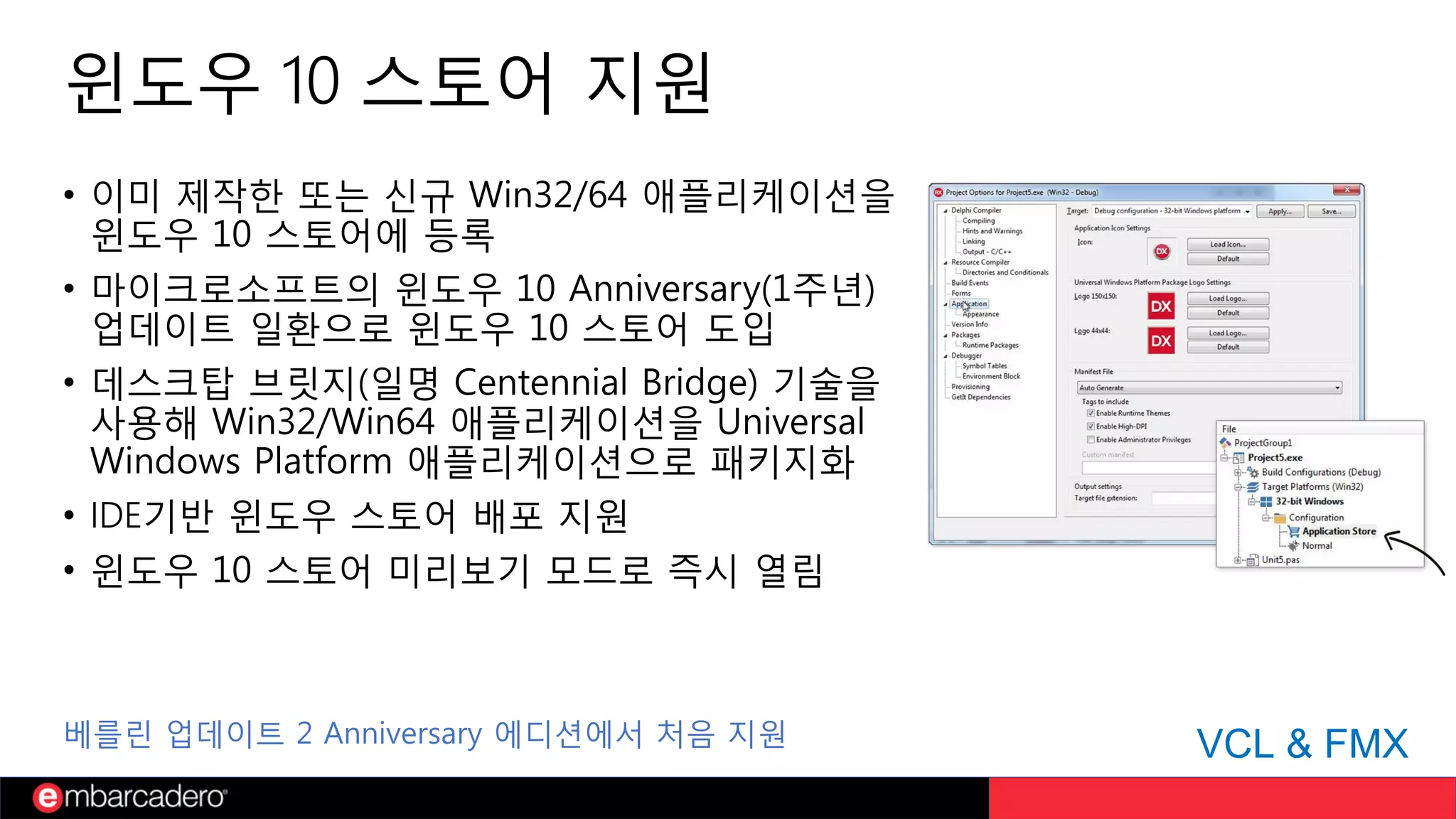 윈도우 10 스토어 지원
• 이미 제작한 또는 신규 Win32/64 애플리케이션을
윈도우 10 스토어에 등록
• 마이크로소프트의 윈도우 10 Anniversary(1주년)
업데이트 일환으로 윈도우 10 스토어 도입
• 데스크탑 브릿지(일명 Centennial Bridge) 기술을
사용해 Win32/Win64 애플리케이션을 Universal
Windows Platform 애플리케이션으로 패키지화
• IDE기반 윈도우 스토어 배포 지원
• 윈도우 10 스토어 미리보기 모드로 즉시 열림
VCL & FMX베를린 업데이트 2 Anniversary 에디션에서 처음 지원
 