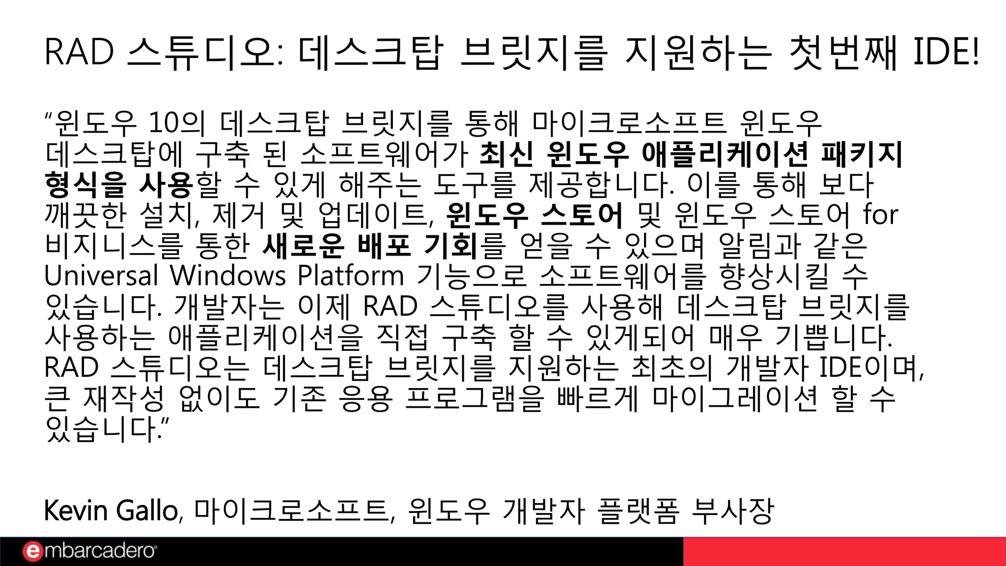 RAD 스튜디오: 데스크탑 브릿지를 지원하는 첫번째 IDE!
“윈도우 10의 데스크탑 브릿지를 통해 마이크로소프트 윈도우
데스크탑에 구축 된 소프트웨어가 최신 윈도우 애플리케이션 패키지
형식을 사용할 수 있게 해주는 도구를 제공합니다. 이를 통해 보다
깨끗한 설치, 제거 및 업데이트, 윈도우 스토어 및 윈도우 스토어 for
비지니스를 통한 새로운 배포 기회를 얻을 수 있으며 알림과 같은
Universal Windows Platform 기능으로 소프트웨어를 향상시킬 수
있습니다. 개발자는 이제 RAD 스튜디오를 사용해 데스크탑 브릿지를
사용하는 애플리케이션을 직접 구축 할 수 있게되어 매우 기쁩니다.
RAD 스튜디오는 데스크탑 브릿지를 지원하는 최초의 개발자 IDE이며,
큰 재작성 없이도 기존 응용 프로그램을 빠르게 마이그레이션 할 수
있습니다.”
Kevin Gallo, 마이크로소프트, 윈도우 개발자 플랫폼 부사장
 