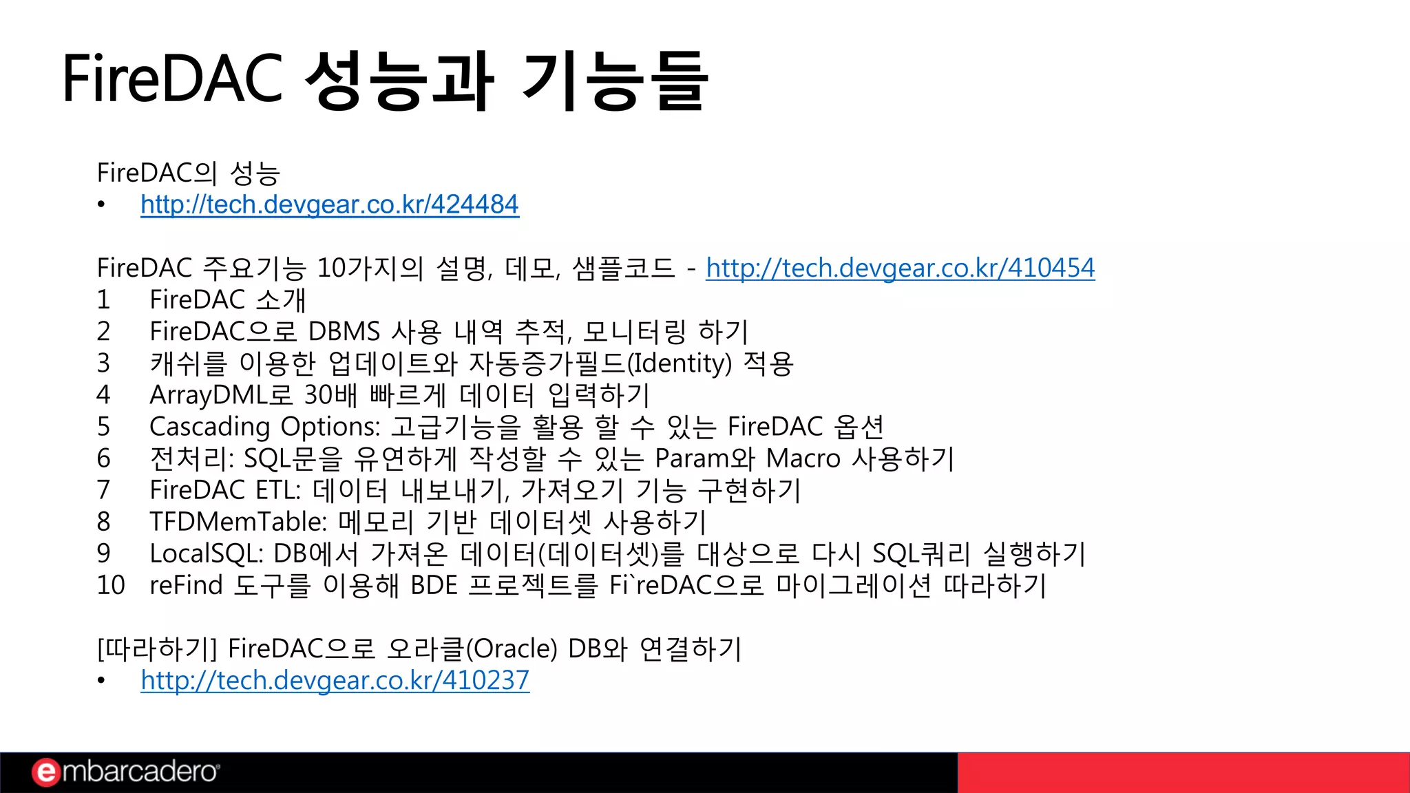 FireDAC 성능과 기능들
FireDAC의 성능
• http://tech.devgear.co.kr/424484
FireDAC 주요기능 10가지의 설명, 데모, 샘플코드 - http://tech.devgear.co.kr/410454
1 FireDAC 소개
2 FireDAC으로 DBMS 사용 내역 추적, 모니터링 하기
3 캐쉬를 이용한 업데이트와 자동증가필드(Identity) 적용
4 ArrayDML로 30배 빠르게 데이터 입력하기
5 Cascading Options: 고급기능을 활용 할 수 있는 FireDAC 옵션
6 전처리: SQL문을 유연하게 작성할 수 있는 Param와 Macro 사용하기
7 FireDAC ETL: 데이터 내보내기, 가져오기 기능 구현하기
8 TFDMemTable: 메모리 기반 데이터셋 사용하기
9 LocalSQL: DB에서 가져온 데이터(데이터셋)를 대상으로 다시 SQL쿼리 실행하기
10 reFind 도구를 이용해 BDE 프로젝트를 Fi`reDAC으로 마이그레이션 따라하기
[따라하기] FireDAC으로 오라클(Oracle) DB와 연결하기
• http://tech.devgear.co.kr/410237
 