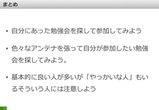 73
■勉強会に出ている人が偉いわけではない
・「いつもいる人」がスゴイ人とは限らない
→ 「勉強会に出ろ」とよく言っているオジサンは有益か？
→ 仕事の憂さ晴らしで「勉強会」に行ってもしょうがない
・「偉そうな人」がスゴイとか限らない
→ いつもいる人だから言って、偉い人、良い人とは限らない
→ 変な「肩書き」で怪しい事を言ってくる人達は注意
 