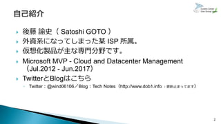  後藤 諭史（ Satoshi GOTO ）
 外資系になってしまった某 ISP 所属。
 仮想化製品が主な専門分野です。
 Microsoft MVP - Cloud and Datacenter Management
（Jul.2012 - Jun.2017）
 TwitterとBlogはこちら
◦ Twitter：@wind06106／Blog：Tech Notes（http://www.dob1.info ：更新止まってます）
2
 