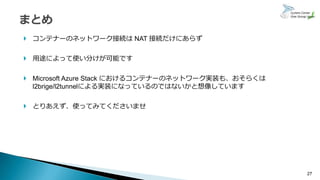 27
 コンテナーのネットワーク接続は NAT 接続だけにあらず
 用途によって使い分けが可能です
 Microsoft Azure Stack におけるコンテナーのネットワーク実装も、おそらくは
l2brige/l2tunnelによる実装になっているのではないかと想像しています
 とりあえず、使ってみてくださいませ
 