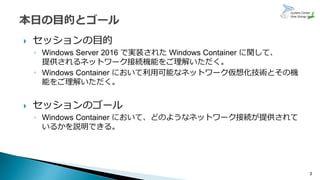  セッションの目的
◦ Windows Server 2016 で実装された Windows Container に関して、
提供されるネットワーク接続機能をご理解いただく。
◦ Windows Container において利用可能なネットワーク仮想化技術とその機
能をご理解いただく。
 セッションのゴール
◦ Windows Container において、どのようなネットワーク接続が提供されて
いるかを説明できる。
3
 