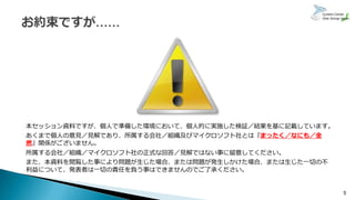 本セッション資料ですが、個人で準備した環境において、個人的に実施した検証／結果を基に記載しています。
あくまで個人の意見／見解であり、所属する会社／組織及びマイクロソフト社とは『まったく／なにも／全
然』関係がございません。
所属する会社／組織／マイクロソフト社の正式な回答／見解ではない事に留意してください。
また、本資料を閲覧した事により問題が生じた場合、または問題が発生しかけた場合、または生じた一切の不
利益について、発表者は一切の責任を負う事はできませんのでご了承ください。
5
 