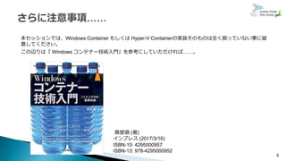 本セッションでは、Windows Container もしくは Hyper-V Containerの実装そのものは全く扱っていない事に留
意してください。
この辺りは『 Windows コンテナー技術入門』を参考にしていただければ……。
6
真壁徹 (著)
インプレス (2017/3/16)
ISBN-10: 4295000957
ISBN-13: 978-4295000952
 