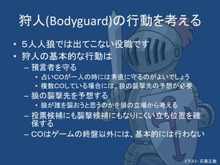 狩人(Bodyguard)の行動を考える
• ５人人狼では出てこない役職です
• 狩人の基本的な行動は
– 預言者を守る
• 占いＣＯが一人の時には素直に守るのがよいでしょう
• 複数ＣＯしている場合には、狼の襲撃先の予想が必要
– 狼の襲撃先を予想する
• 狼が誰を襲おうと思うのかを狼の立場から考える
– 投票候補にも襲撃候補にもなりにくい立ち位置を確
保する
– ＣＯはゲームの終盤以外には、基本的には行わない
イラスト: 石黒正数
 