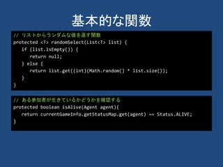 基本的な関数
// リストからランダムな値を返す関数
protected <T> randomSelect(List<T> list) {
if (list.isEmpty()) {
return null;
} else {
return list.get((int)(Math.random() * list.size());
}
}
// ある参加者が生きているかどうかを確認する
protected boolean isAlive(Agent agent){
return currentGameInfo.getStatusMap.get(agent) == Status.ALIVE;
}
 