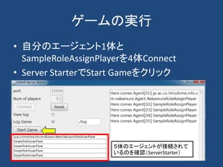 ゲームの実行
• 自分のエージェント1体と
SampleRoleAssignPlayerを4体Connect
• Server StarterでStart Gameをクリック
５体のエージェントが接続されて
いるのを確認（ServerStarter）
 