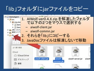 「lib」フォルダにjarファイルをコピー
1. AIWolf-ver0.4.X.zip を解凍したフォルダ
で以下の２つをマウスで選択する
– aiwolf-client.jar
– aiwolf-commn.jar
2. それらを「lib」にコピーする
3. JavaDocファイルは解凍しないで移動
 